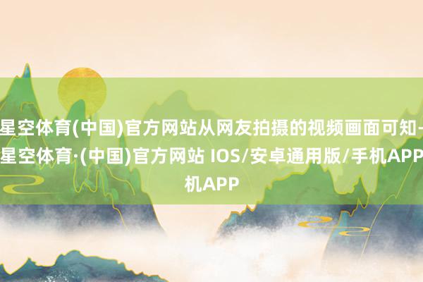 星空体育(中国)官方网站从网友拍摄的视频画面可知-星空体育·(中国)官方网站 IOS/安卓通用版/手机APP