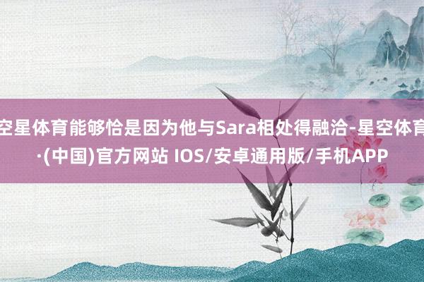 空星体育能够恰是因为他与Sara相处得融洽-星空体育·(中国)官方网站 IOS/安卓通用版/手机APP