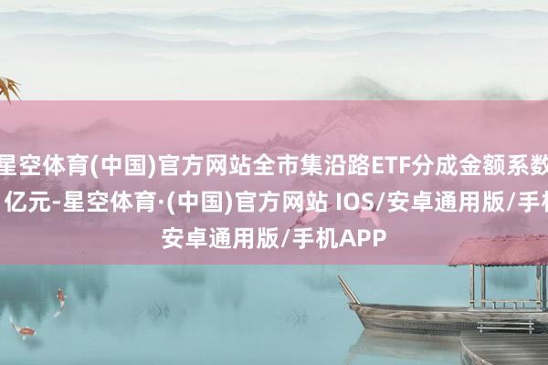 星空体育(中国)官方网站全市集沿路ETF分成金额系数212.1亿元-星空体育·(中国)官方网站 IOS/安卓通用版/手机APP