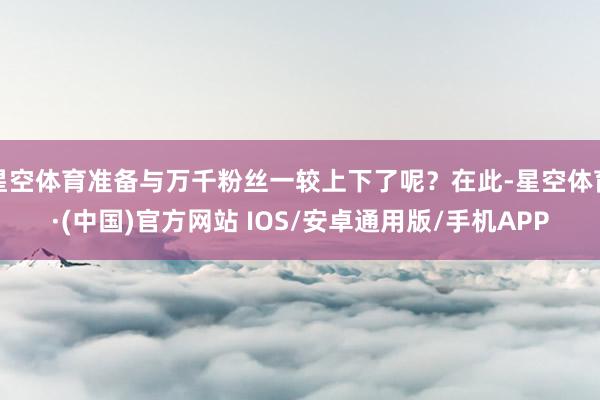 星空体育准备与万千粉丝一较上下了呢？在此-星空体育·(中国)官方网站 IOS/安卓通用版/手机APP