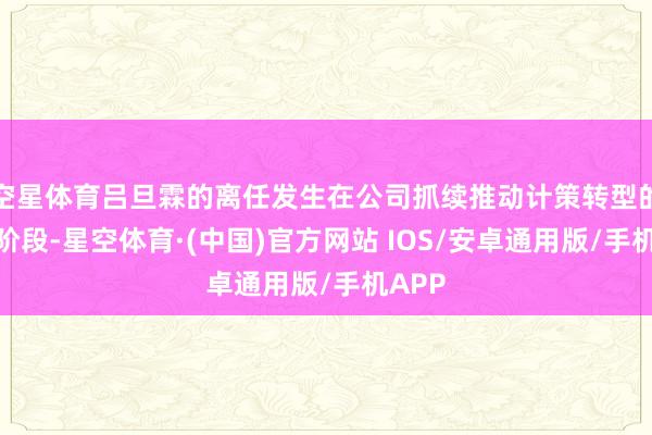 空星体育吕旦霖的离任发生在公司抓续推动计策转型的要津阶段-星空体育·(中国)官方网站 IOS/安卓通用版/手机APP