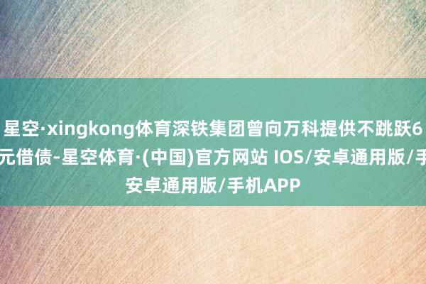 星空·xingkong体育深铁集团曾向万科提供不跳跃62.49亿元借债-星空体育·(中国)官方网站 IOS/安卓通用版/手机APP