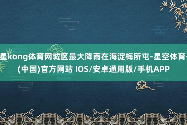 星kong体育网城区最大降雨在海淀梅所屯-星空体育·(中国)官方网站 IOS/安卓通用版/手机APP