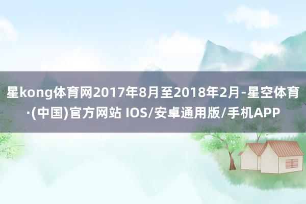 星kong体育网2017年8月至2018年2月-星空体育·(中国)官方网站 IOS/安卓通用版/手机APP