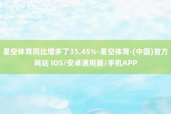 星空体育同比增多了35.45%-星空体育·(中国)官方网站 IOS/安卓通用版/手机APP