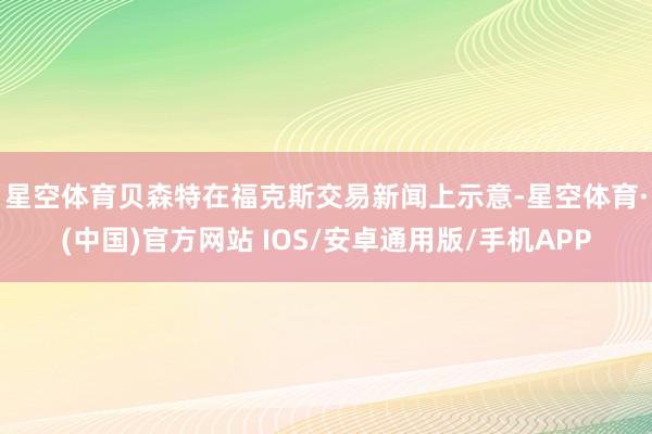 星空体育　　贝森特在福克斯交易新闻上示意-星空体育·(中国)官方网站 IOS/安卓通用版/手机APP