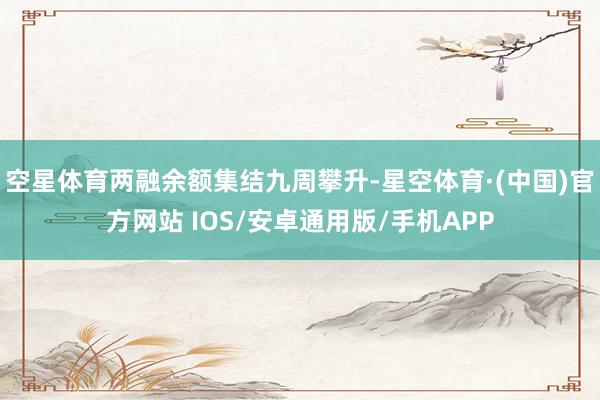 空星体育两融余额集结九周攀升-星空体育·(中国)官方网站 IOS/安卓通用版/手机APP