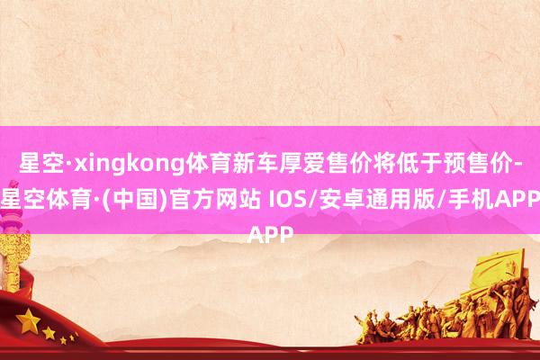 星空·xingkong体育新车厚爱售价将低于预售价-星空体育·(中国)官方网站 IOS/安卓通用版/手机APP