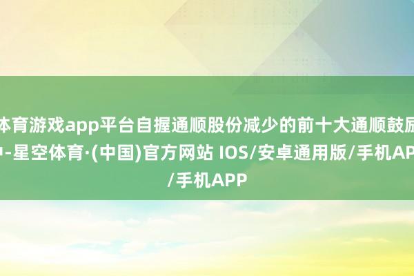 体育游戏app平台自握通顺股份减少的前十大通顺鼓励中-星空体育·(中国)官方网站 IOS/安卓通用版/手机APP
