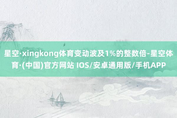 星空·xingkong体育变动波及1%的整数倍-星空体育·(中国)官方网站 IOS/安卓通用版/手机APP