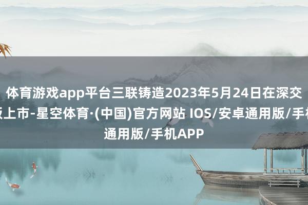 体育游戏app平台三联铸造2023年5月24日在深交所主板上市-星空体育·(中国)官方网站 IOS/安卓通用版/手机APP