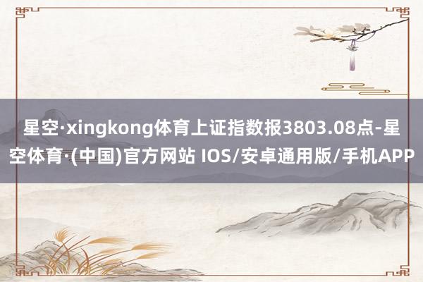 星空·xingkong体育上证指数报3803.08点-星空体育·(中国)官方网站 IOS/安卓通用版/手机APP