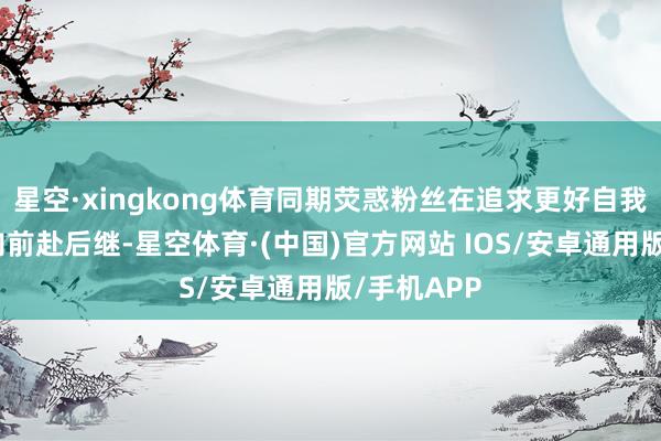 星空·xingkong体育同期荧惑粉丝在追求更好自我的说念路向前赴后继-星空体育·(中国)官方网站 IOS/安卓通用版/手机APP