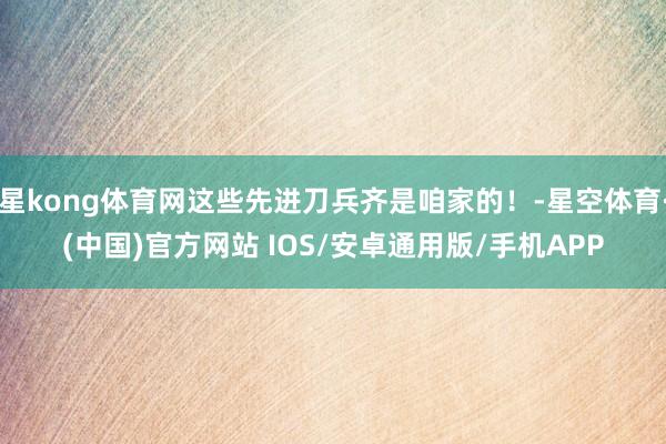 星kong体育网这些先进刀兵齐是咱家的！-星空体育·(中国)官方网站 IOS/安卓通用版/手机APP
