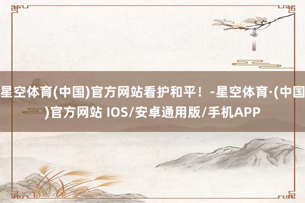 星空体育(中国)官方网站看护和平！-星空体育·(中国)官方网站 IOS/安卓通用版/手机APP