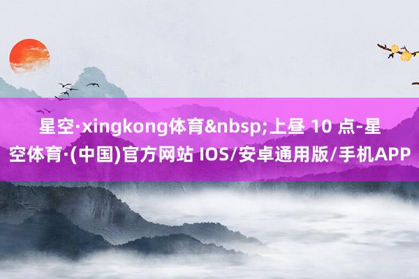 星空·xingkong体育 上昼 10 点-星空体育·(中国)官方网站 IOS/安卓通用版/手机APP