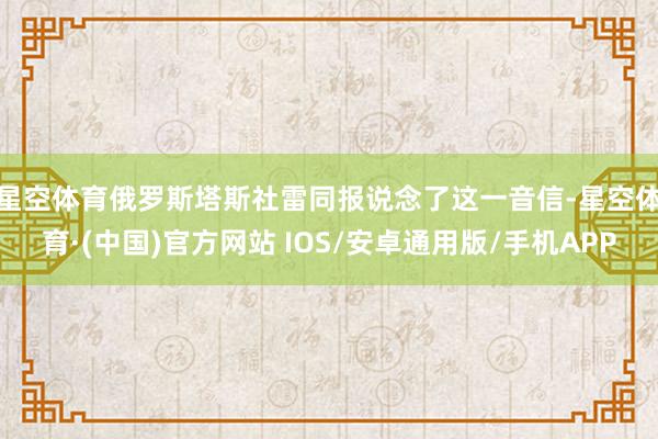 星空体育 俄罗斯塔斯社雷同报说念了这一音信-星空体育·(中国)官方网站 IOS/安卓通用版/手机APP