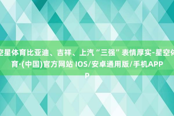 空星体育比亚迪、吉祥、上汽“三强”表情厚实-星空体育·(中国)官方网站 IOS/安卓通用版/手机APP