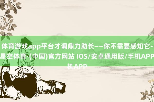 体育游戏app平台才调鼎力助长——你不需要感知它-星空体育·(中国)官方网站 IOS/安卓通用版/手机APP