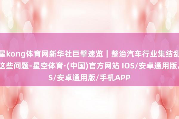 星kong体育网新华社巨擘速览｜整治汽车行业集结乱象，剑指这些问题-星空体育·(中国)官方网站 IOS/安卓通用版/手机APP