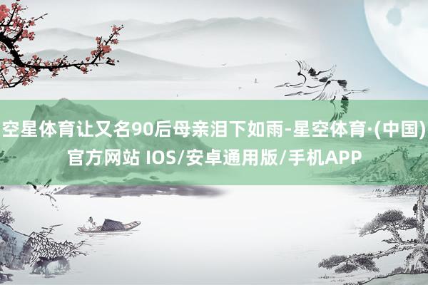 空星体育让又名90后母亲泪下如雨-星空体育·(中国)官方网站 IOS/安卓通用版/手机APP