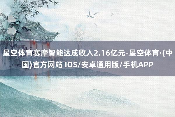 星空体育赛摩智能达成收入2.16亿元-星空体育·(中国)官方网站 IOS/安卓通用版/手机APP