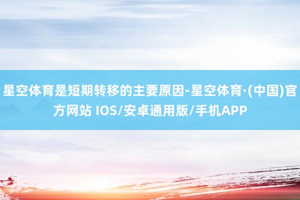 星空体育是短期转移的主要原因-星空体育·(中国)官方网站 IOS/安卓通用版/手机APP