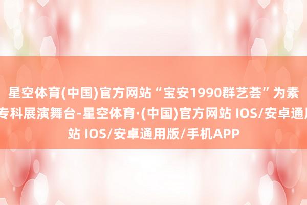 星空体育(中国)官方网站“宝安1990群艺荟”为素东说念主提供专科展演舞台-星空体育·(中国)官方网站 IOS/安卓通用版/手机APP