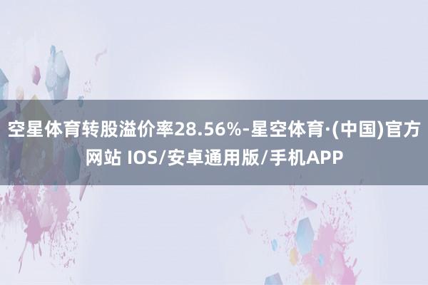 空星体育转股溢价率28.56%-星空体育·(中国)官方网站 IOS/安卓通用版/手机APP