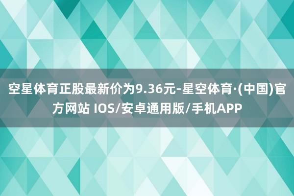 空星体育正股最新价为9.36元-星空体育·(中国)官方网站 IOS/安卓通用版/手机APP