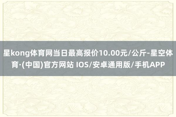 星kong体育网当日最高报价10.00元/公斤-星空体育·(中国)官方网站 IOS/安卓通用版/手机APP