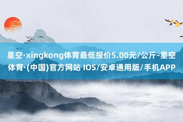 星空·xingkong体育最低报价5.00元/公斤-星空体育·(中国)官方网站 IOS/安卓通用版/手机APP