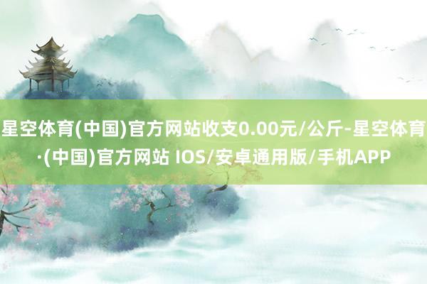 星空体育(中国)官方网站收支0.00元/公斤-星空体育·(中国)官方网站 IOS/安卓通用版/手机APP