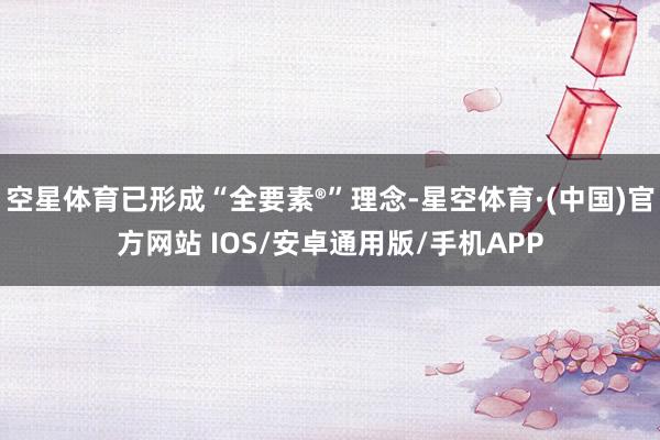 空星体育已形成“全要素®”理念-星空体育·(中国)官方网站 IOS/安卓通用版/手机APP