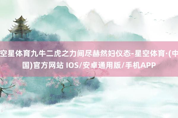 空星体育九牛二虎之力间尽赫然妇仪态-星空体育·(中国)官方网站 IOS/安卓通用版/手机APP