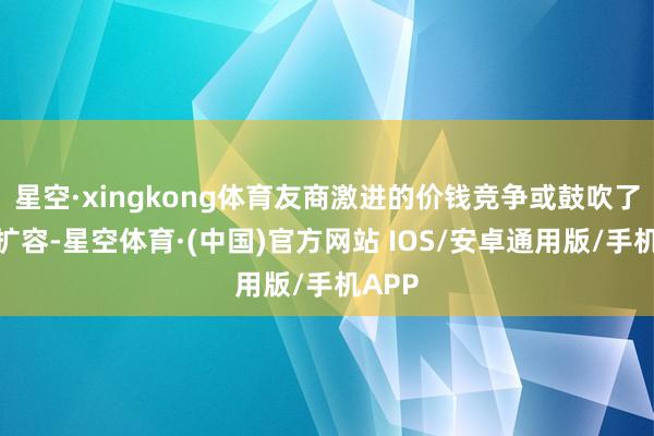 星空·xingkong体育友商激进的价钱竞争或鼓吹了市集扩容-星空体育·(中国)官方网站 IOS/安卓通用版/手机APP