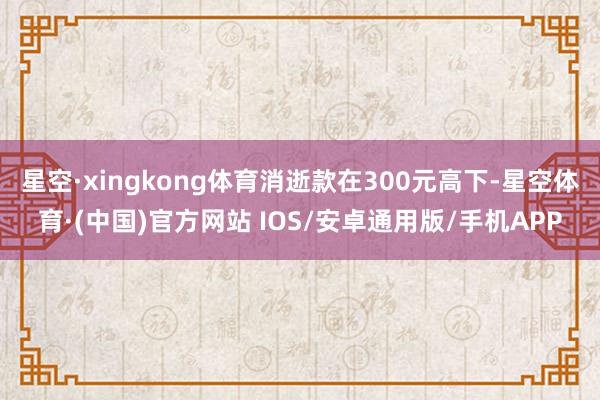 星空·xingkong体育消逝款在300元高下-星空体育·(中国)官方网站 IOS/安卓通用版/手机APP