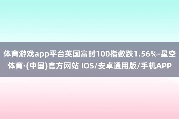 体育游戏app平台英国富时100指数跌1.56%-星空体育·(中国)官方网站 IOS/安卓通用版/手机APP