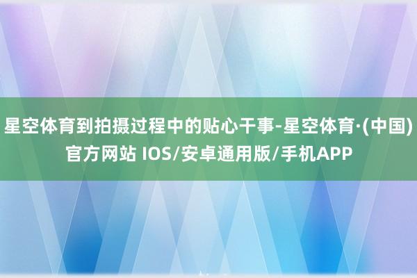 星空体育到拍摄过程中的贴心干事-星空体育·(中国)官方网站 IOS/安卓通用版/手机APP