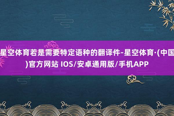 星空体育若是需要特定语种的翻译件-星空体育·(中国)官方网站 IOS/安卓通用版/手机APP
