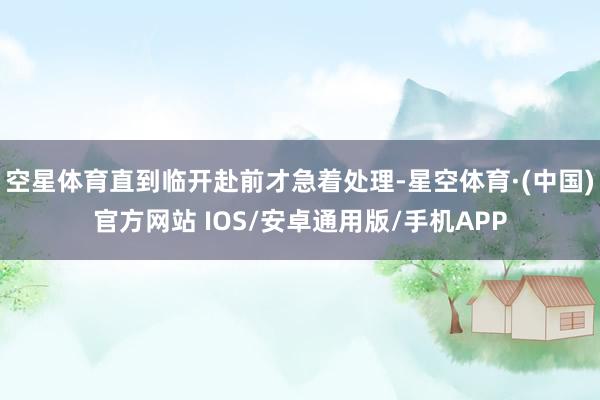 空星体育直到临开赴前才急着处理-星空体育·(中国)官方网站 IOS/安卓通用版/手机APP
