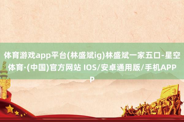 体育游戏app平台(林盛斌ig)林盛斌一家五口-星空体育·(中国)官方网站 IOS/安卓通用版/手机APP