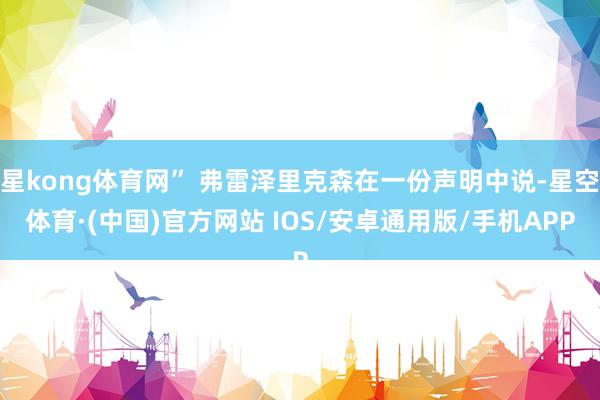 星kong体育网” 弗雷泽里克森在一份声明中说-星空体育·(中国)官方网站 IOS/安卓通用版/手机APP
