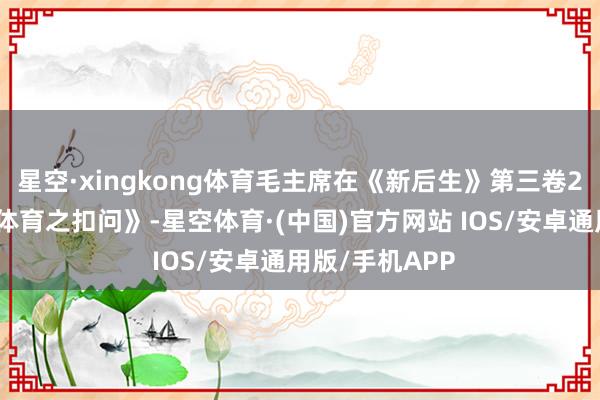 星空·xingkong体育毛主席在《新后生》第三卷2号上发表了《体育之扣问》-星空体育·(中国)官方网站 IOS/安卓通用版/手机APP