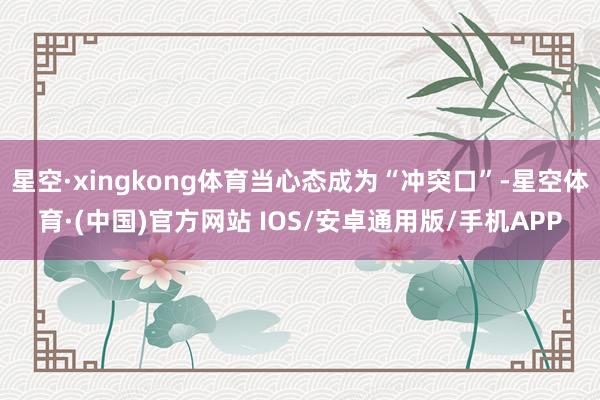 星空·xingkong体育当心态成为“冲突口”-星空体育·(中国)官方网站 IOS/安卓通用版/手机APP