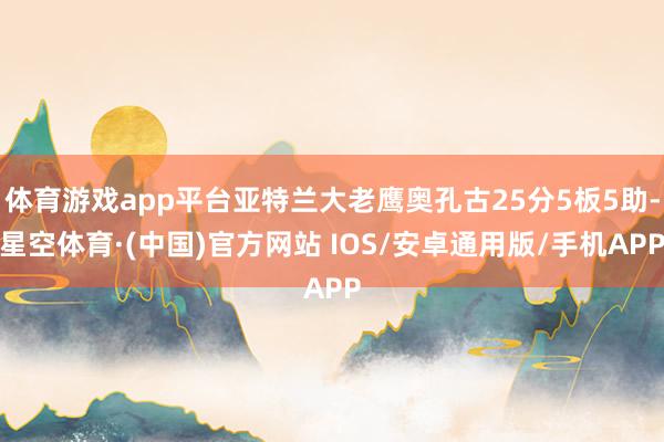 体育游戏app平台亚特兰大老鹰奥孔古25分5板5助-星空体育·(中国)官方网站 IOS/安卓通用版/手机APP