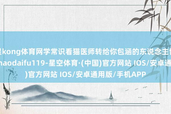 星kong体育网学常识看猫医师转给你包涵的东说念主协作有关微信：maodaifu119-星空体育·(中国)官方网站 IOS/安卓通用版/手机APP