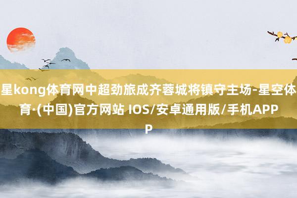 星kong体育网中超劲旅成齐蓉城将镇守主场-星空体育·(中国)官方网站 IOS/安卓通用版/手机APP