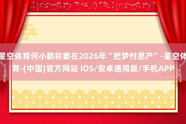 星空体育何小鹏称要在2026年“把梦忖思产”-星空体育·(中国)官方网站 IOS/安卓通用版/手机APP