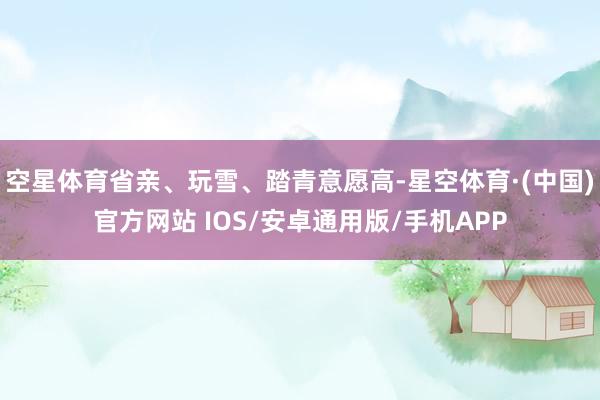 空星体育省亲、玩雪、踏青意愿高-星空体育·(中国)官方网站 IOS/安卓通用版/手机APP